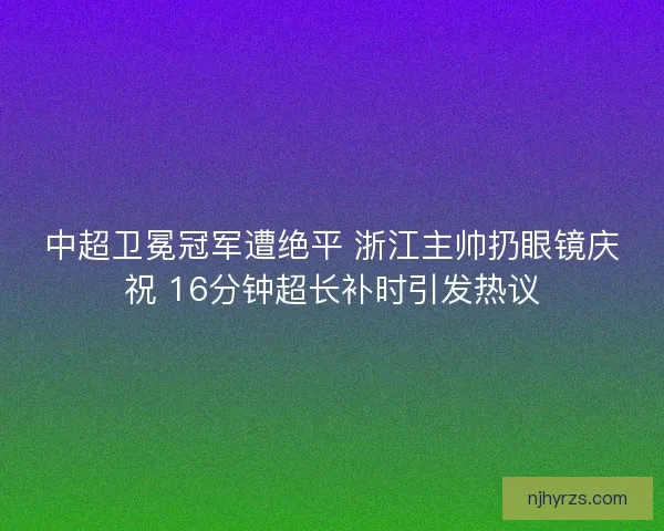 中超卫冕冠军遭绝平 浙江主帅扔眼镜庆祝 16分钟超长补时引发热议