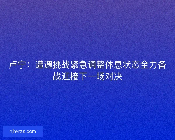 卢宁:遭遇挑战紧急调整休息状态全力备战迎接下一场对决 卢宁:遭遇挑战紧急调整休息状态全力备战迎接下一场对决