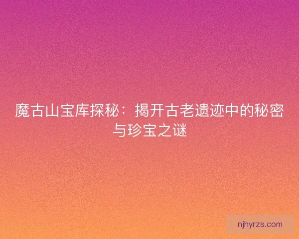 魔古山宝库探秘：揭开古老遗迹中的秘密与珍宝之谜
