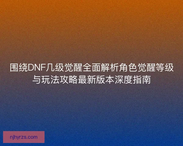 围绕DNF几级觉醒全面解析角色觉醒等级与玩法攻略最新版本深度指南 围绕DNF几级觉醒全面解析角色觉醒等级与玩法攻略最新版本深度指南