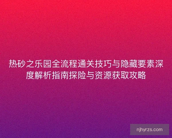 热砂之乐园全流程通关技巧与隐藏要素深度解析指南探险与资源获取攻略