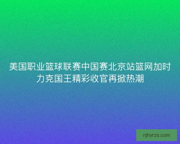 美国职业篮球联赛中国赛北京站篮网加时力克国王精彩收官再掀热潮