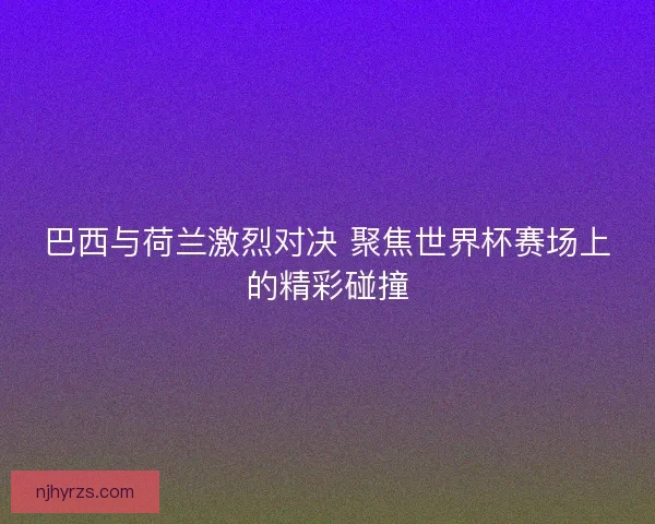 巴西与荷兰激烈对决 聚焦世界杯赛场上的精彩碰撞