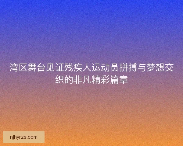 湾区舞台见证残疾人运动员拼搏与梦想交织的非凡精彩篇章