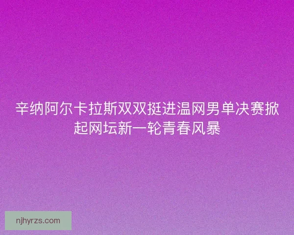 辛纳阿尔卡拉斯双双挺进温网男单决赛掀起网坛新一轮青春风暴