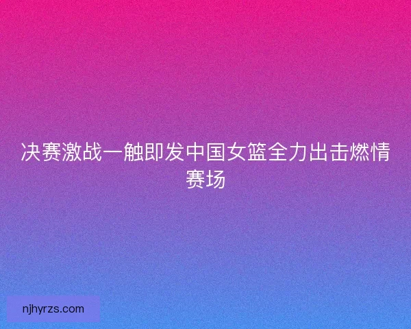 决赛激战一触即发中国女篮全力出击燃情赛场 决赛激战一触即发中国女篮全力出击燃情赛场
