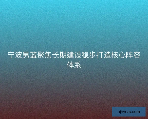 宁波男篮聚焦长期建设稳步打造核心阵容体系