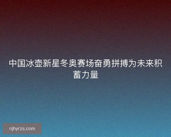 中国冰壶新星冬奥赛场奋勇拼搏为未来积蓄力量 中国冰壶新星冬奥赛场奋勇拼搏为未来积蓄力量