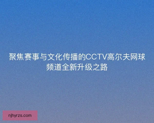聚焦赛事与文化传播的CCTV高尔夫网球频道全新升级之路 聚焦赛事与文化传播的CCTV高尔夫网球频道全新升级之路