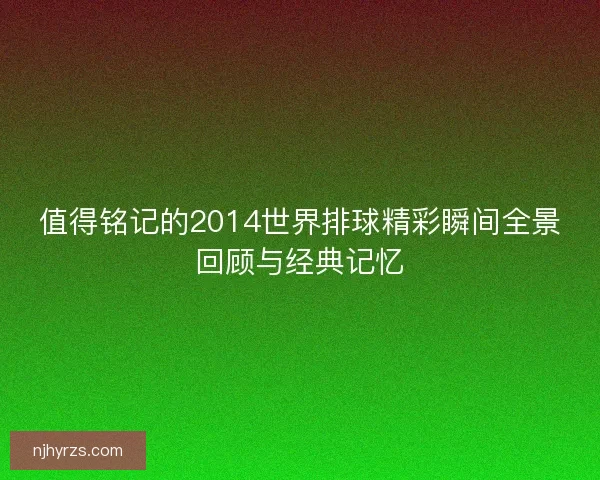 值得铭记的2014世界排球精彩瞬间全景回顾与经典记忆