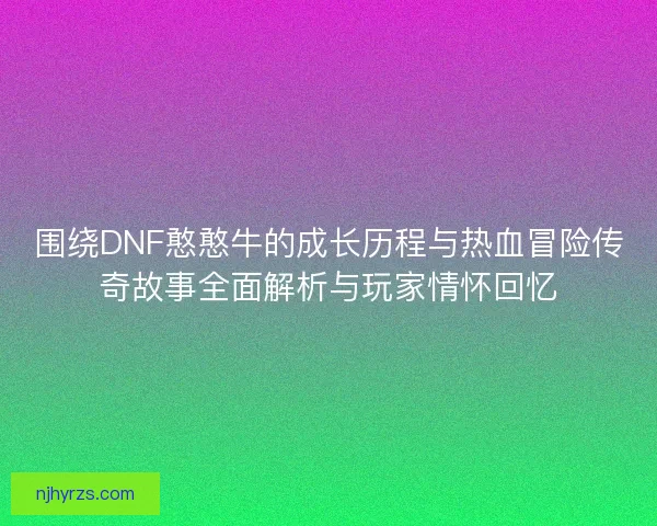 围绕DNF憨憨牛的成长历程与热血冒险传奇故事全面解析与玩家情怀回忆 围绕DNF憨憨牛的成长历程与热血冒险传奇故事全面解析与玩家情怀回忆