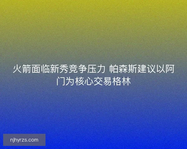 火箭面临新秀竞争压力 帕森斯建议以阿门为核心交易格林