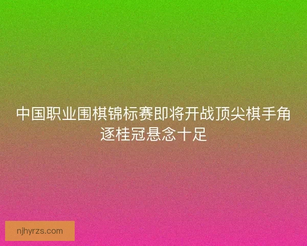 中国职业围棋锦标赛即将开战顶尖棋手角逐桂冠悬念十足
