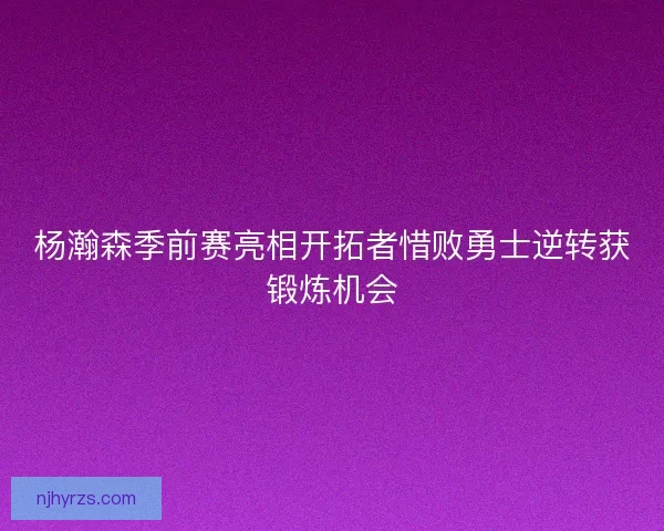 杨瀚森季前赛亮相开拓者惜败勇士逆转获锻炼机会