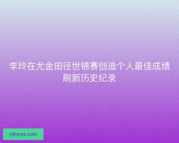 李玲在尤金田径世锦赛创造个人最佳成绩刷新历史纪录