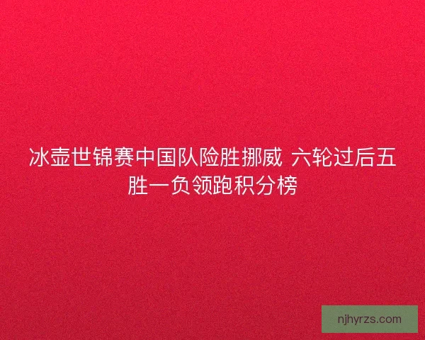冰壶世锦赛中国队险胜挪威 六轮过后五胜一负领跑积分榜